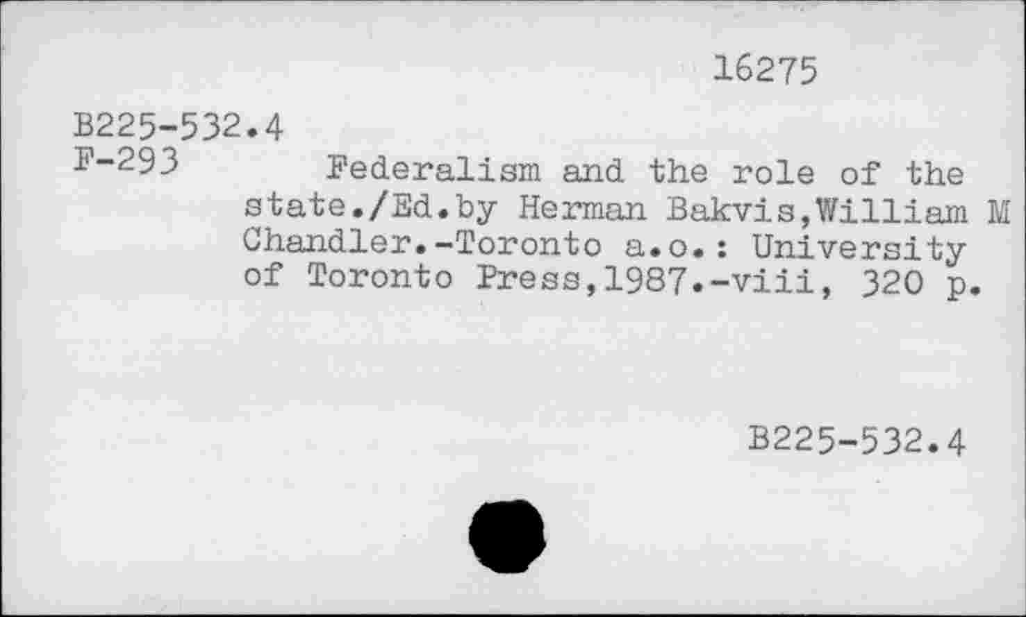 ﻿16275
B225-532.4
F-293 Federalism and the role of the state./Ed.by Herman Bakvis,William M Chandler.-Toronto a.o.: University of Toronto Press,1987.-viii, 320 p.
B225-532.4